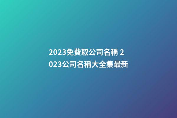 2023免費取公司名稱 2023公司名稱大全集最新-第1張-公司起名-玄機派